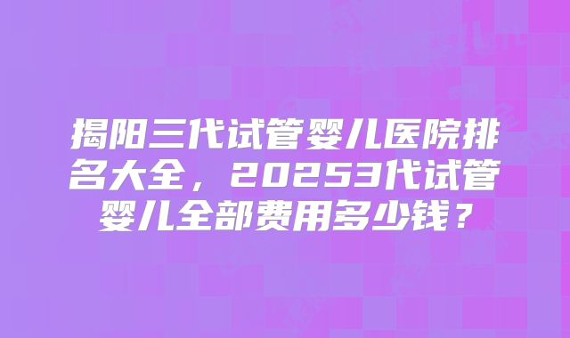 揭阳三代试管婴儿医院排名大全,20253代试管婴儿全部费用多少钱?