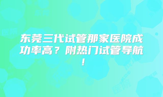 东莞三代试管那家医院成功率高?附热门试管导航!