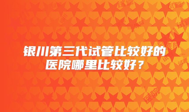 银川第三代试管比较好的医院哪里比较好？