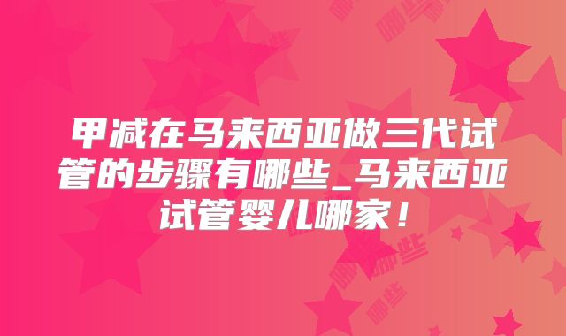 甲减在马来西亚做三代试管的步骤有哪些_马来西亚试管婴儿哪家！
