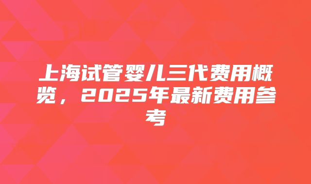 上海试管婴儿三代费用概览，2025年最新费用参考