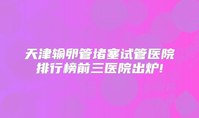 天津输卵管堵塞试管医院排行榜前三医院出炉!