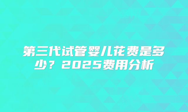 第三代试管婴儿花费是多少?2025费用分析