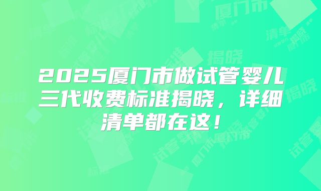 2025厦门市做试管婴儿三代收费标准揭晓,详细清单都在这!
