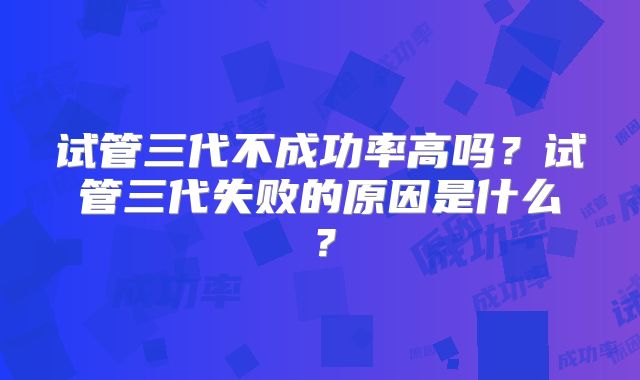 试管三代不成功率高吗?试管三代失败的原因是什么?