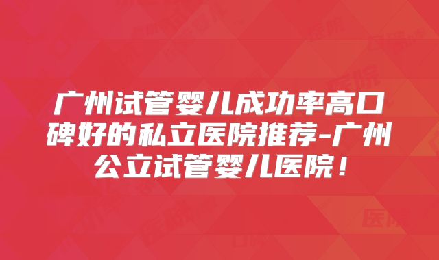 广州试管婴儿成功率高口碑好的私立医院推荐-广州公立试管婴儿医院！