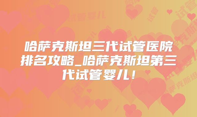 哈萨克斯坦三代试管医院排名攻略_哈萨克斯坦第三代试管婴儿!