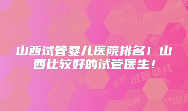 山西试管婴儿医院排名！山西比较好的试管医生！