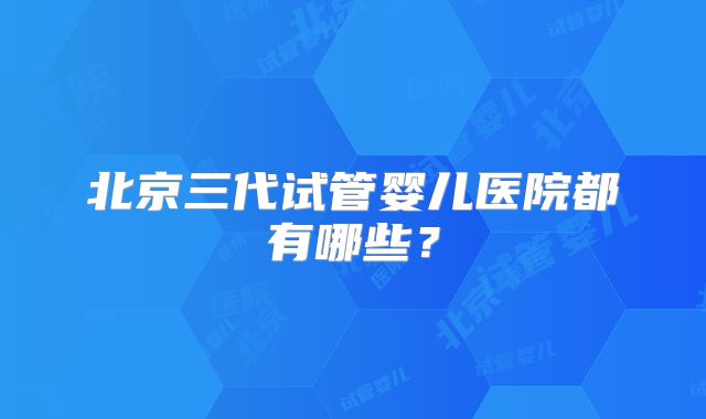北京三代试管婴儿医院都有哪些？