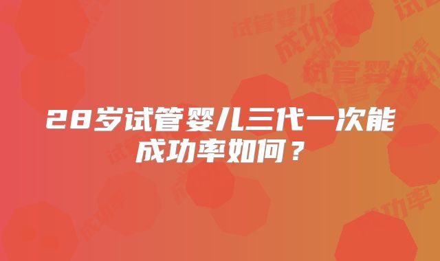28岁试管婴儿三代一次能成功率如何?