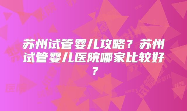 苏州试管婴儿攻略？苏州试管婴儿医院哪家比较好？