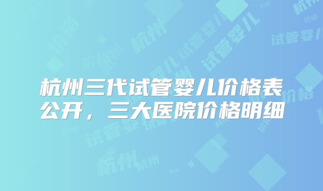 杭州三代试管婴儿价格表公开,三大医院价格明细