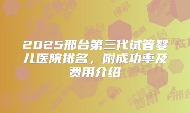 2025邢台第三代试管婴儿医院排名,附成功率及费用介绍