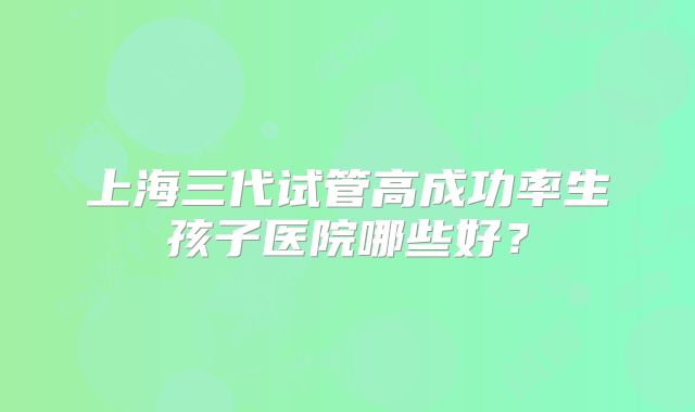 上海三代试管高成功率生孩子医院哪些好?