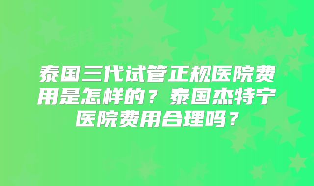 泰国三代试管正规医院费用是怎样的?泰国杰特宁医院费用合理吗?
