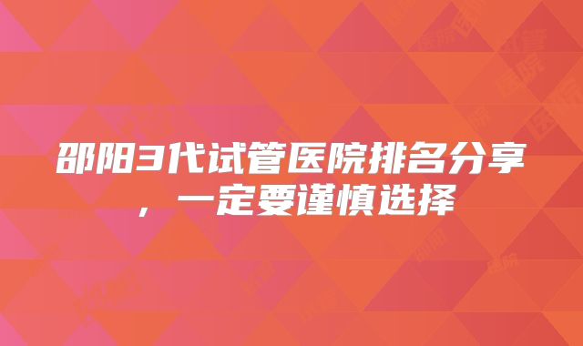 邵阳3代试管医院排名分享,一定要谨慎选择