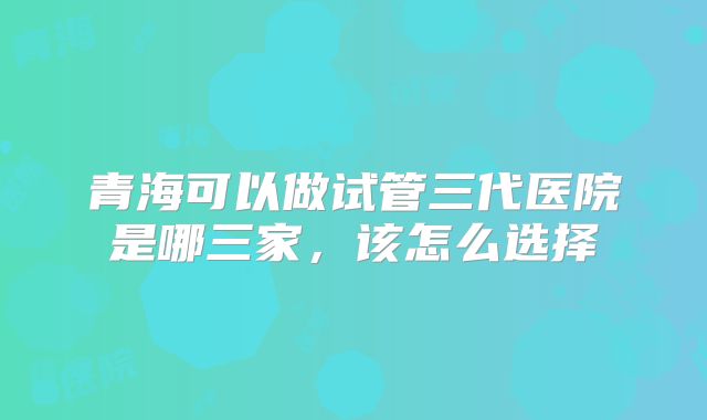 青海可以做试管三代医院是哪三家，该怎么选择