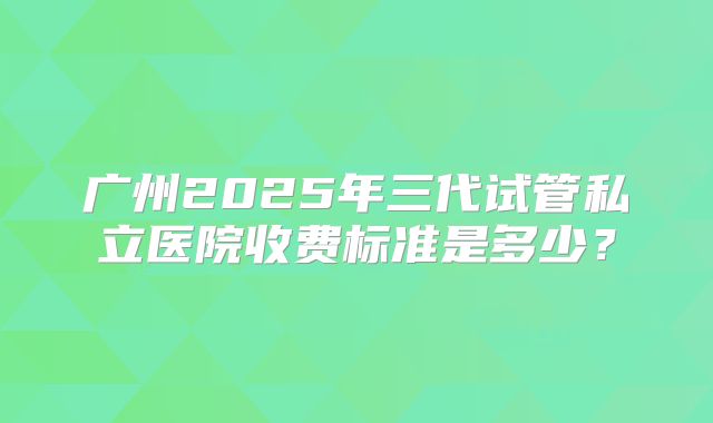 广州2025年三代试管私立医院收费标准是多少?