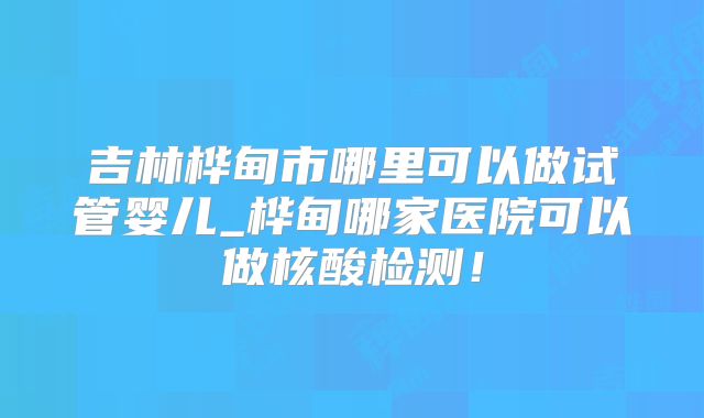 吉林桦甸市哪里可以做试管婴儿_桦甸哪家医院可以做核酸检测!