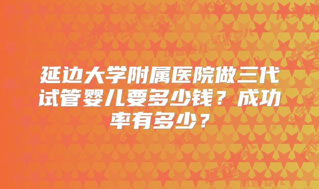 延边大学附属医院做三代试管婴儿要多少钱？成功率有多少？