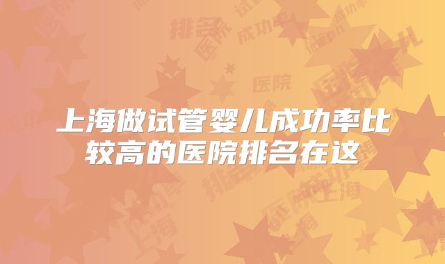 上海做试管婴儿成功率比较高的医院排名在这
