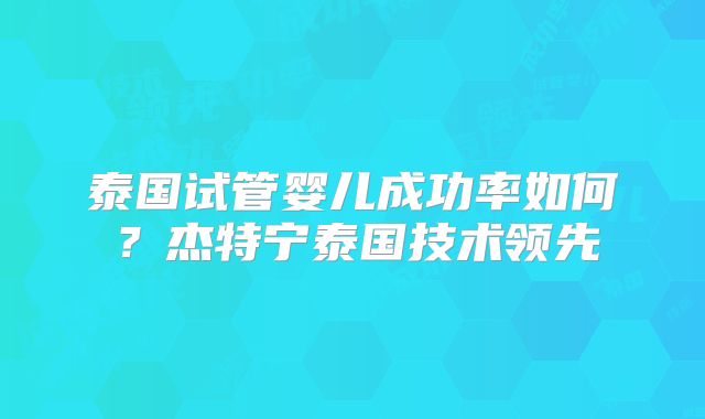 泰国试管婴儿成功率如何?杰特宁泰国技术领先