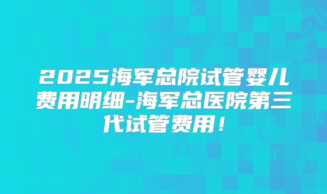 2025海军总院试管婴儿费用明细-海军总医院第三代试管费用！