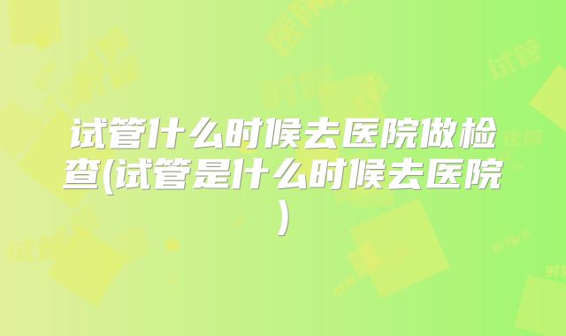试管什么时候去医院做检查(试管是什么时候去医院)