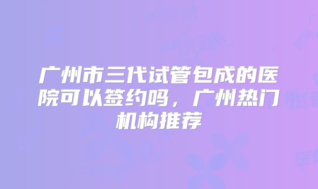 广州市三代试管包成的医院可以签约吗,广州热门机构推荐