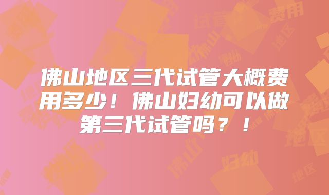 佛山地区三代试管大概费用多少!佛山妇幼可以做第三代试管吗?!