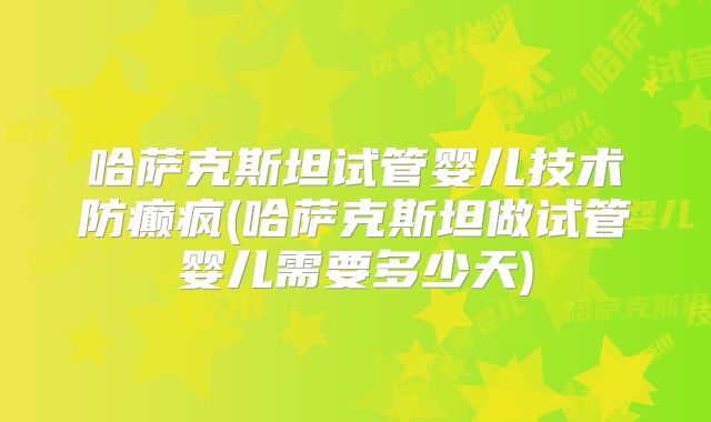 哈萨克斯坦试管婴儿技术防癫疯(哈萨克斯坦做试管婴儿需要多少天)