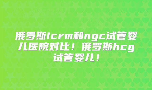 俄罗斯icrm和ngc试管婴儿医院对比!俄罗斯hcg试管婴儿!