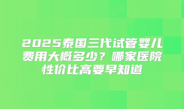 2025泰国三代试管婴儿费用大概多少？哪家医院性价比高要早知道