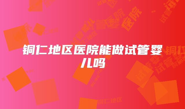 铜仁地区医院能做试管婴儿吗
