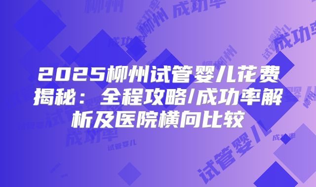 2025柳州试管婴儿花费揭秘:全程攻略/成功率解析及医院横向比较