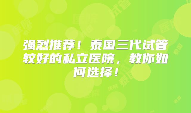 强烈推荐!泰国三代试管较好的私立医院,教你如何选择!