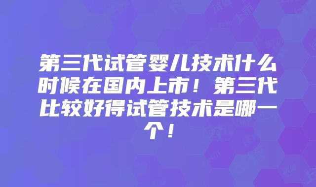 第三代试管婴儿技术什么时候在国内上市!第三代比较好得试管技术是哪一个!