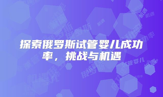 探索俄罗斯试管婴儿成功率，挑战与机遇