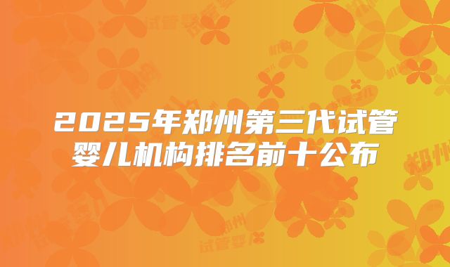 2025年郑州第三代试管婴儿机构排名前十公布