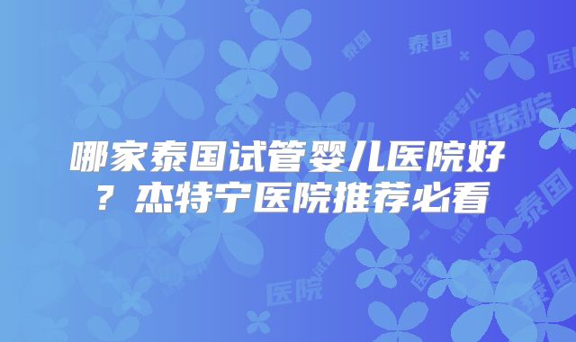 哪家泰国试管婴儿医院好?杰特宁医院推荐必看