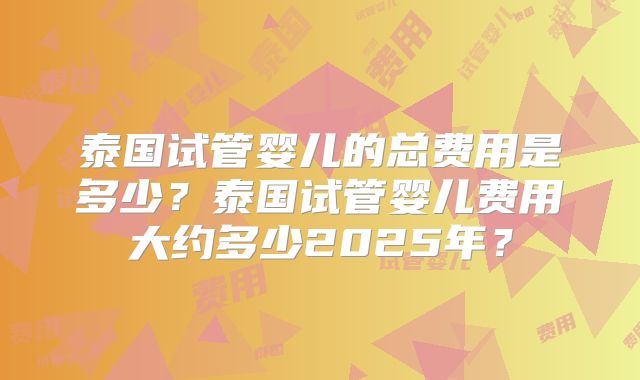 泰国试管婴儿的总费用是多少?泰国试管婴儿费用大约多少2025年?