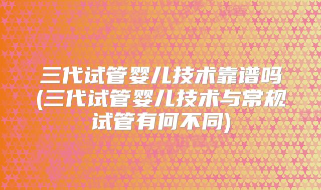 三代试管婴儿技术靠谱吗(三代试管婴儿技术与常规试管有何不同)