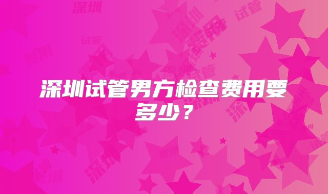 深圳试管男方检查费用要多少？