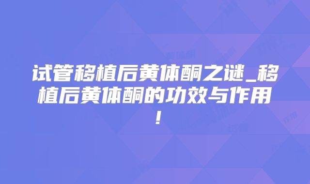 试管移植后黄体酮之谜_移植后黄体酮的功效与作用!