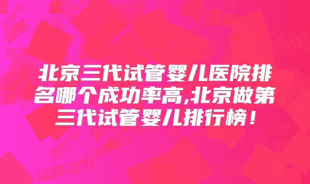 北京三代试管婴儿医院排名哪个成功率高,北京做第三代试管婴儿排行榜!