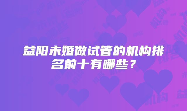 益阳未婚做试管的机构排名前十有哪些?