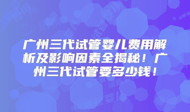 广州三代试管婴儿费用解析及影响因素全揭秘!广州三代试管要多少钱!