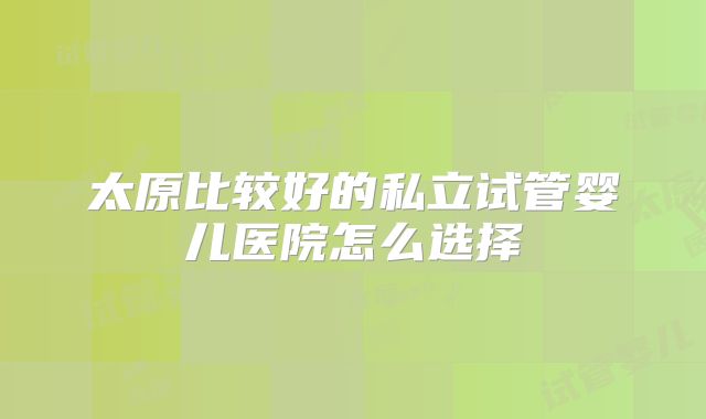 太原比较好的私立试管婴儿医院怎么选择