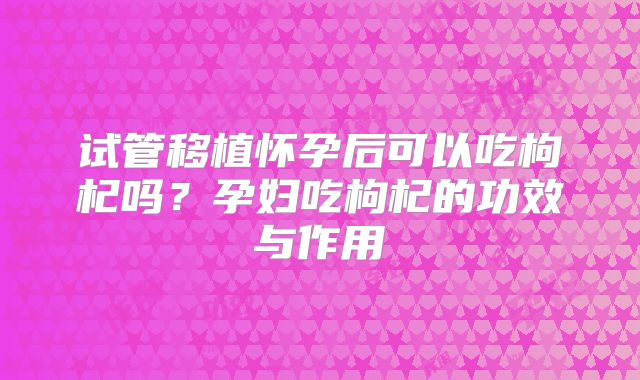 试管移植怀孕后可以吃枸杞吗?孕妇吃枸杞的功效与作用