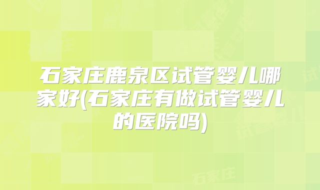 石家庄鹿泉区试管婴儿哪家好(石家庄有做试管婴儿的医院吗)